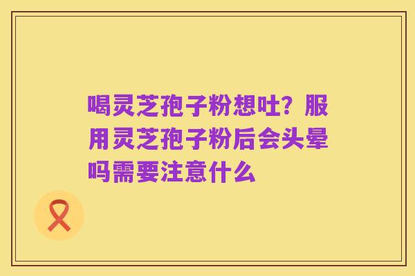 喝灵芝孢子粉想吐?服用灵芝孢子粉后会头晕吗需要注意什么