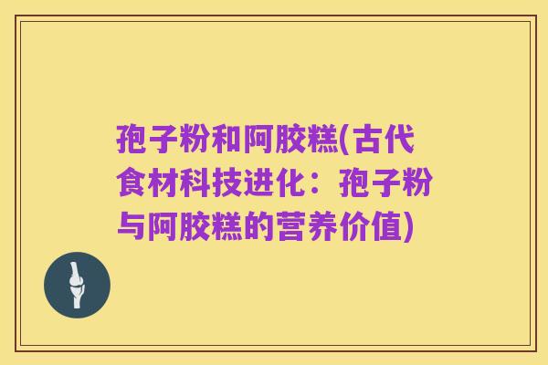 孢子粉和阿胶糕(古代食材科技进化：孢子粉与阿胶糕的营养价值)