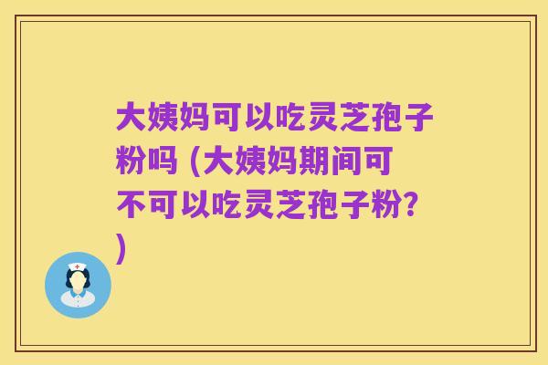 大姨妈可以吃灵芝孢子粉吗 (大姨妈期间可不可以吃灵芝孢子粉？)