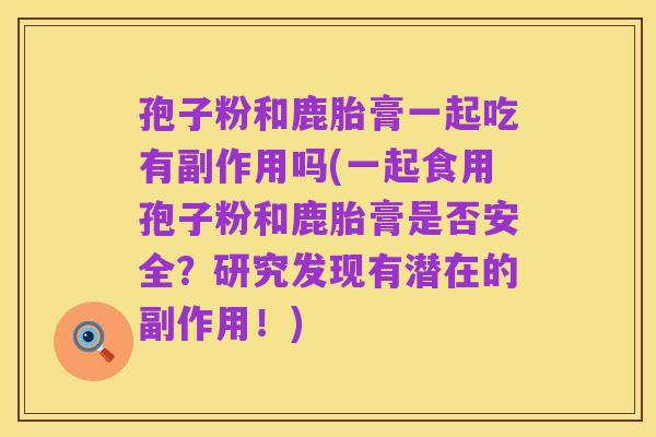 孢子粉和鹿胎膏一起吃有副作用吗(一起食用孢子粉和鹿胎膏是否安全?研究发现有潜在的副作用!)
