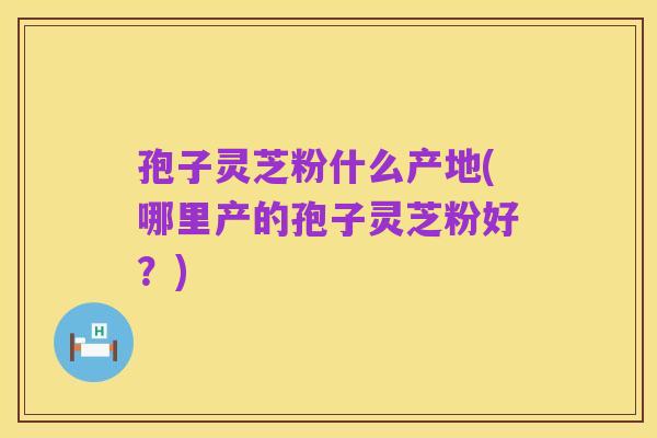 孢子灵芝粉什么产地(哪里产的孢子灵芝粉好?)