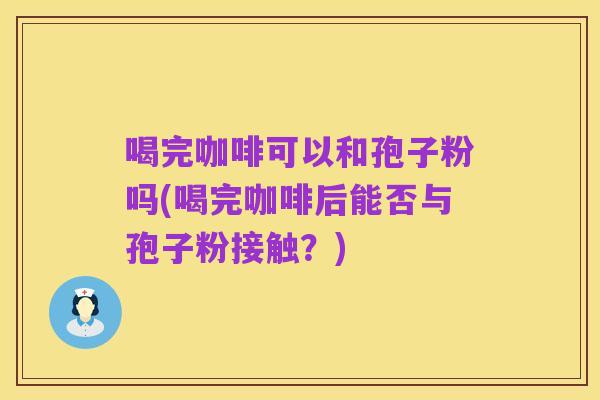喝完咖啡可以和孢子粉吗(喝完咖啡后能否与孢子粉接触?)