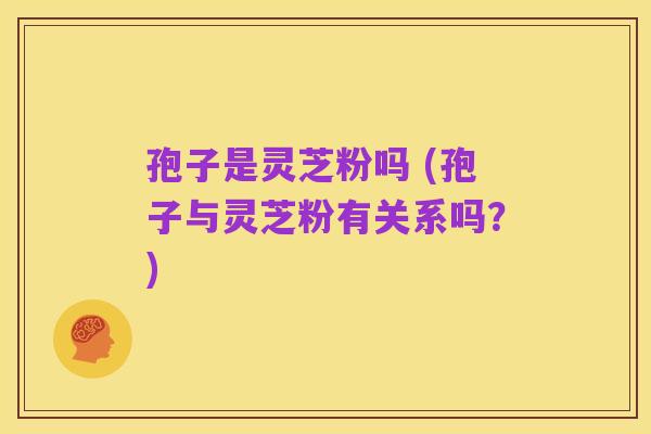 孢子是灵芝粉吗 (孢子与灵芝粉有关系吗？)