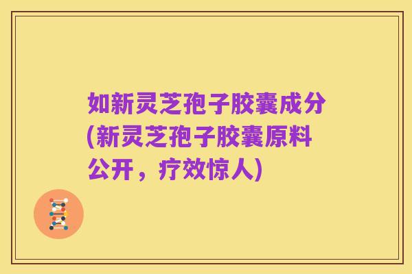 如新灵芝孢子胶囊成分(新灵芝孢子胶囊原料公开,疗效惊人)