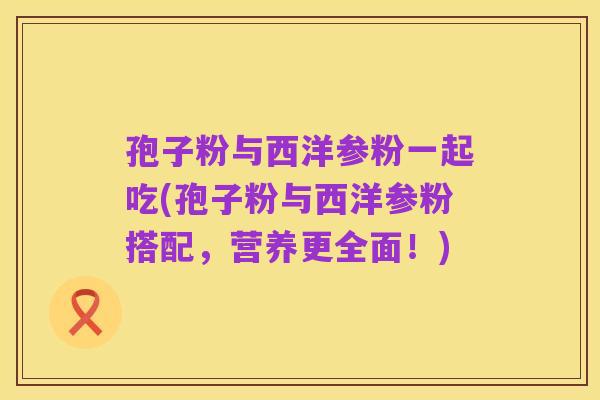 孢子粉与西洋参粉一起吃(孢子粉与西洋参粉搭配,营养更全面!)