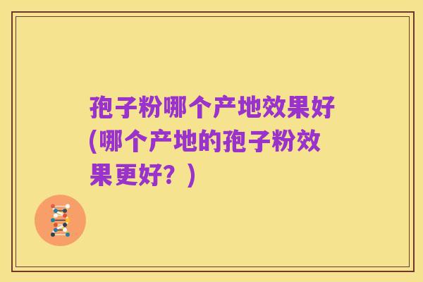 孢子粉哪个产地效果好(哪个产地的孢子粉效果更好？)