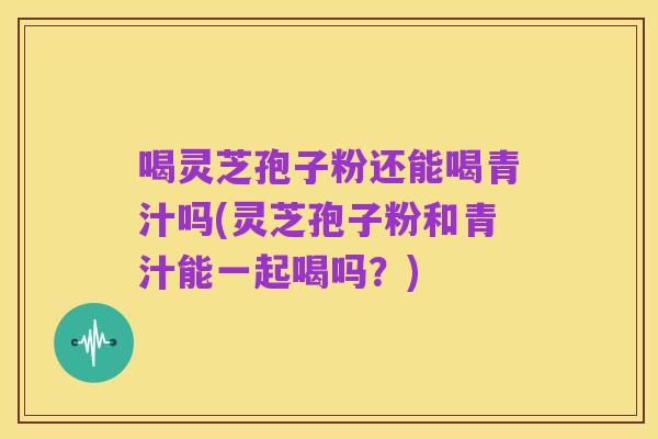 喝灵芝孢子粉还能喝青汁吗(灵芝孢子粉和青汁能一起喝吗？)