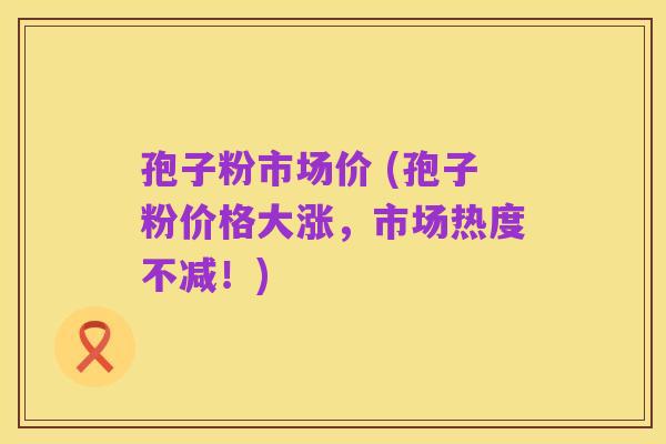 孢子粉市场价 (孢子粉价格大涨,市场热度不减!)