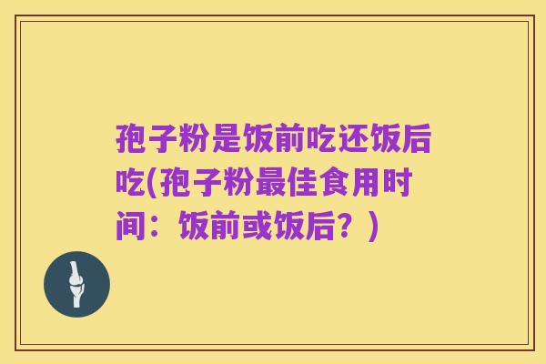孢子粉是饭前吃还饭后吃(孢子粉最佳食用时间:饭前或饭后?)