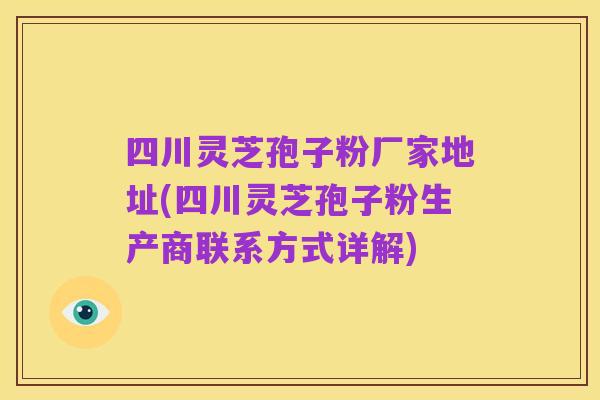 四川灵芝孢子粉厂家地址(四川灵芝孢子粉生产商联系方式详解)