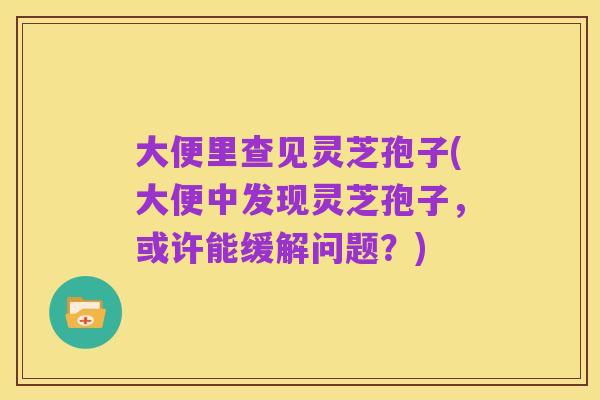 大便里查见灵芝孢子(大便中发现灵芝孢子，或许能缓解问题？)