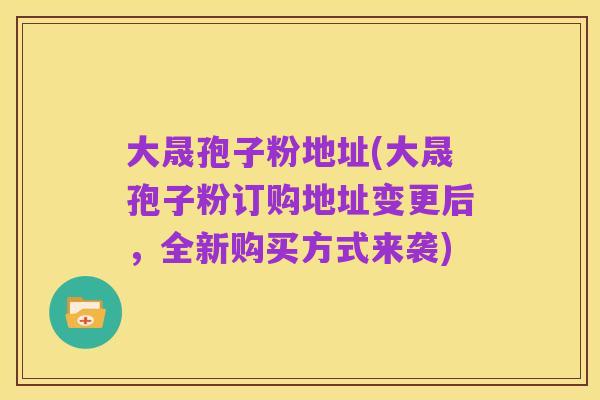 大晟孢子粉地址(大晟孢子粉订购地址变更后，全新购买方式来袭)