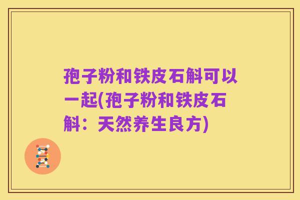 孢子粉和铁皮石斛可以一起(孢子粉和铁皮石斛:天然养生良方)