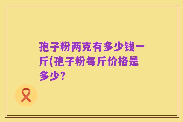 孢子粉两克有多少钱一斤(孢子粉每斤价格是多少?