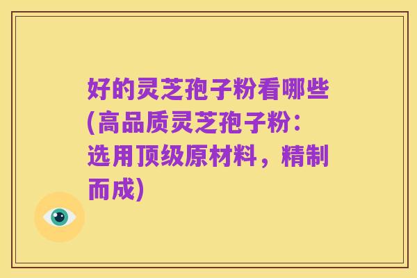 好的灵芝孢子粉看哪些(高品质灵芝孢子粉:选用顶级原材料,精制而成)