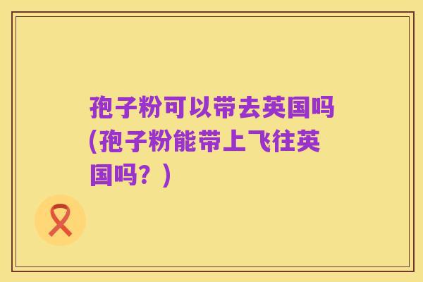 孢子粉可以带去英国吗(孢子粉能带上飞往英国吗？)