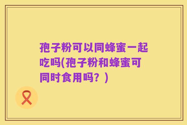 孢子粉可以同蜂蜜一起吃吗(孢子粉和蜂蜜可同时食用吗?)