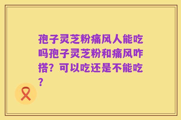 孢子灵芝粉痛风人能吃吗孢子灵芝粉和痛风咋搭？可以吃还是不能吃？