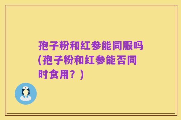 孢子粉和红参能同服吗(孢子粉和红参能否同时食用？)