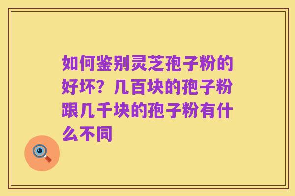 如何鉴别灵芝孢子粉的好坏？几百块的孢子粉跟几千块的孢子粉有什么不同