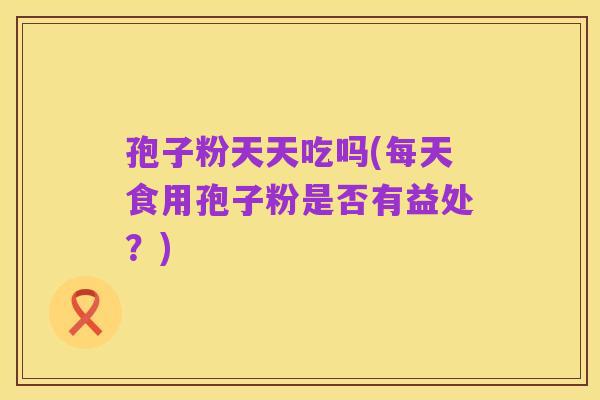 孢子粉天天吃吗(每天食用孢子粉是否有益处?)
