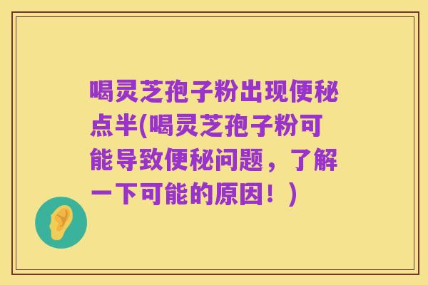 喝灵芝孢子粉出现便秘点半(喝灵芝孢子粉可能导致便秘问题，了解一下可能的原因！)