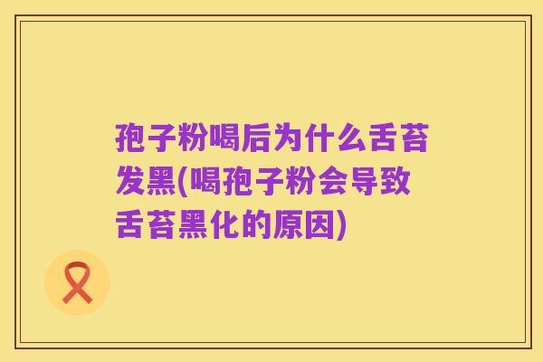 孢子粉喝后为什么舌苔发黑(喝孢子粉会导致舌苔黑化的原因)