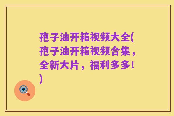 孢子油开箱视频大全(孢子油开箱视频合集，全新大片，福利多多！)