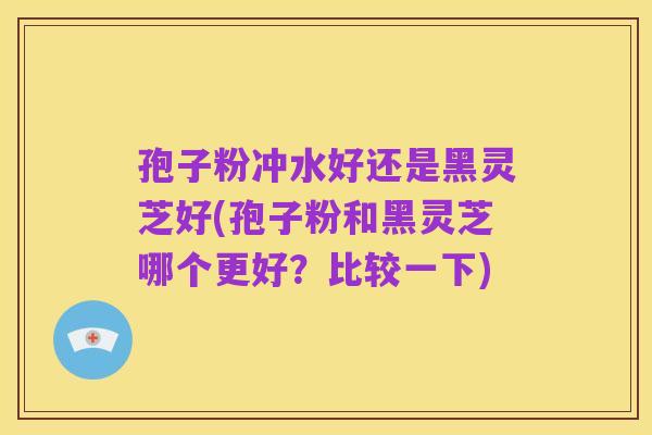 孢子粉冲水好还是黑灵芝好(孢子粉和黑灵芝哪个更好?比较一下)