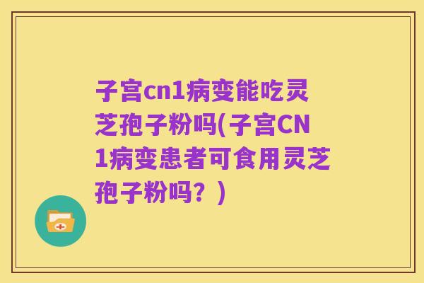 子宫cn1病变能吃灵芝孢子粉吗(子宫CN1病变患者可食用灵芝孢子粉吗?)