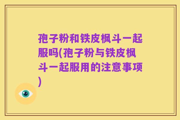 孢子粉和铁皮枫斗一起服吗(孢子粉与铁皮枫斗一起服用的注意事项)