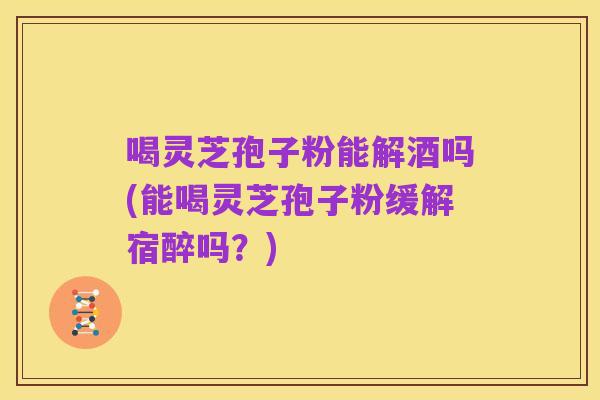 喝灵芝孢子粉能解酒吗(能喝灵芝孢子粉缓解宿醉吗?)