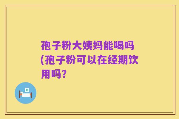 孢子粉大姨妈能喝吗 (孢子粉可以在经期饮用吗?