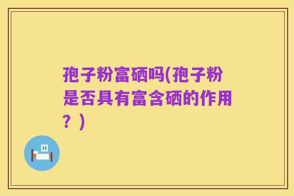 孢子粉富硒吗(孢子粉是否具有富含硒的作用?)