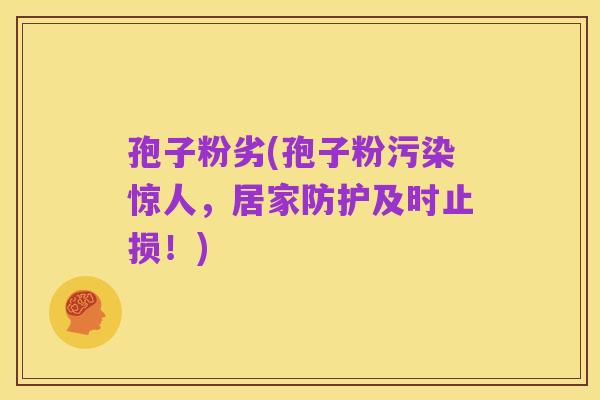 孢子粉劣(孢子粉污染惊人，居家防护及时止损！)