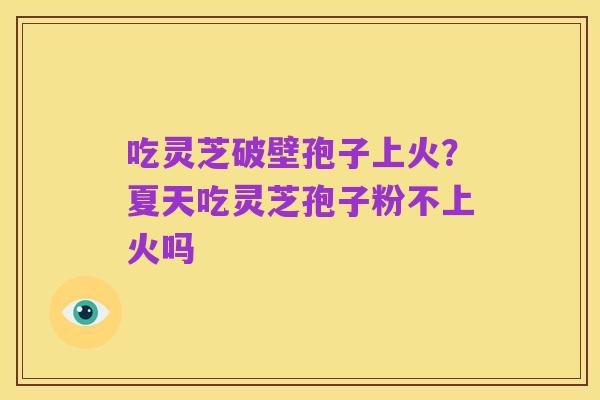 吃灵芝破壁孢子上火?夏天吃灵芝孢子粉不上火吗