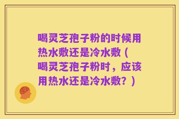 喝灵芝孢子粉的时候用热水敷还是冷水敷 (喝灵芝孢子粉时，应该用热水还是冷水敷？)
