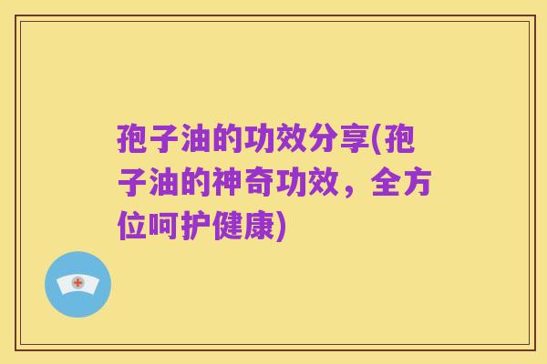 孢子油的功效分享(孢子油的神奇功效,全方位呵护健康)