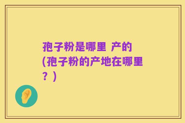 孢子粉是哪里 产的 (孢子粉的产地在哪里？)