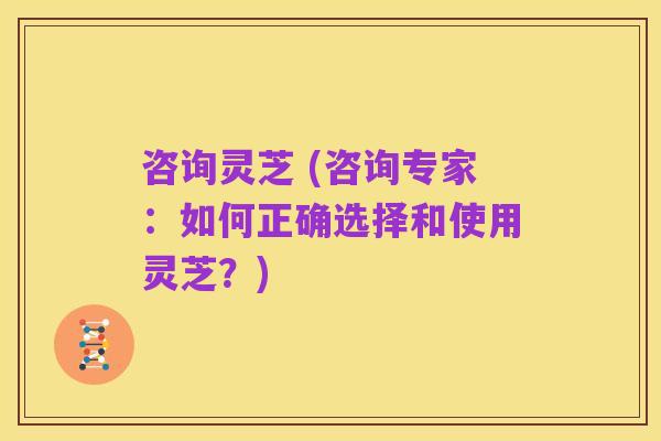 咨询灵芝 (咨询专家：如何正确选择和使用灵芝？)