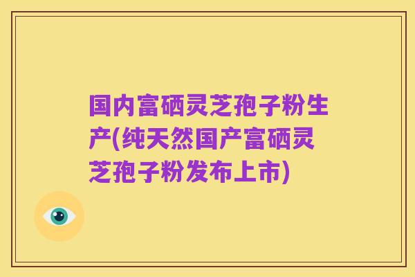 国内富硒灵芝孢子粉生产(纯天然国产富硒灵芝孢子粉发布上市)