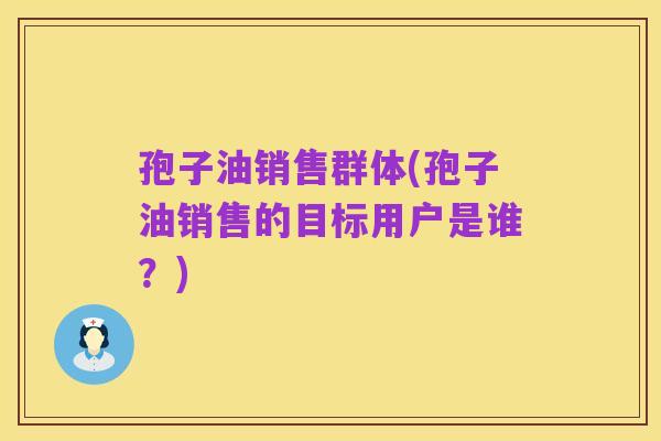 孢子油销售群体(孢子油销售的目标用户是谁?)
