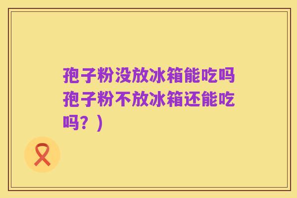 孢子粉没放冰箱能吃吗孢子粉不放冰箱还能吃吗？)