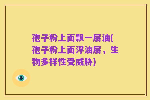 孢子粉上面飘一层油(孢子粉上面浮油层,生物多样性受威胁)