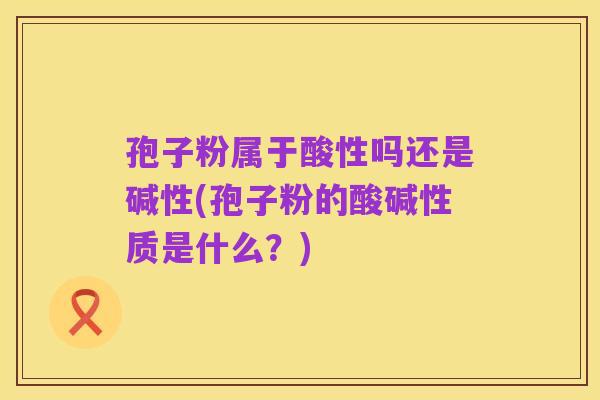 孢子粉属于酸性吗还是碱性(孢子粉的酸碱性质是什么?)