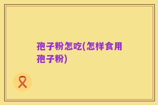 孢子粉怎吃(怎样食用孢子粉)