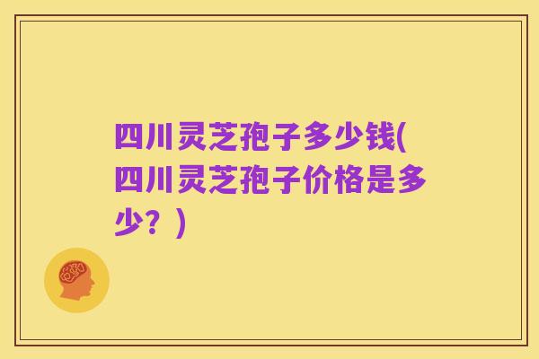 四川灵芝孢子多少钱(四川灵芝孢子价格是多少?)