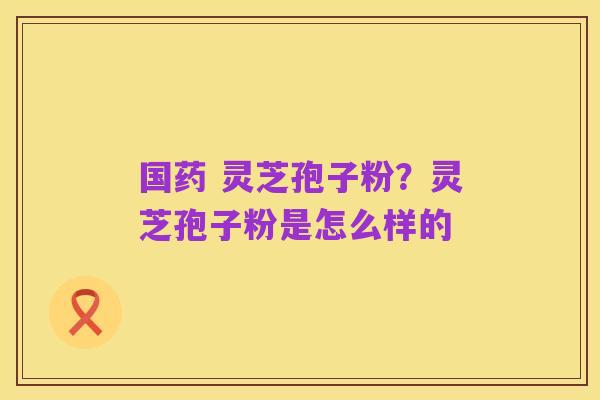 国药 灵芝孢子粉?灵芝孢子粉是怎么样的