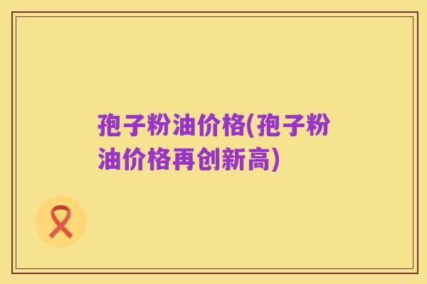 孢子粉油价格(孢子粉油价格再创新高)