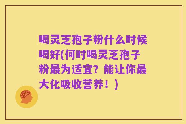 喝灵芝孢子粉什么时候喝好(何时喝灵芝孢子粉最为适宜？能让你最大化吸收营养！)